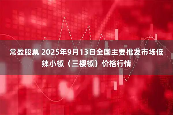 常盈股票 2025年9月13日全国主要批发市场低辣小椒（三樱椒）价格行情