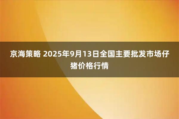京海策略 2025年9月13日全国主要批发市场仔猪价格行情