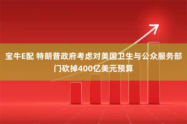 宝牛E配 特朗普政府考虑对美国卫生与公众服务部门砍掉400亿美元预算
