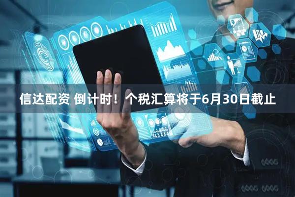 信达配资 倒计时！个税汇算将于6月30日截止