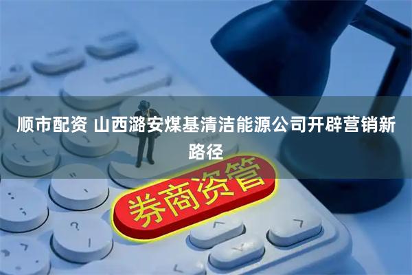 顺市配资 山西潞安煤基清洁能源公司开辟营销新路径