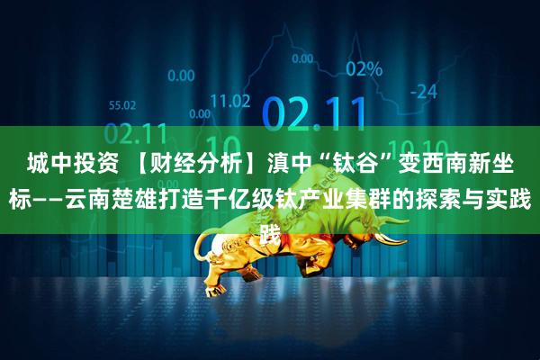 城中投资 【财经分析】滇中“钛谷”变西南新坐标——云南楚雄打造千亿级钛产业集群的探索与实践