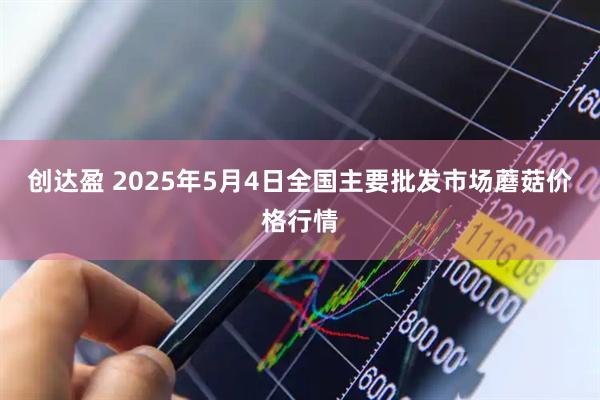 创达盈 2025年5月4日全国主要批发市场蘑菇价格行情