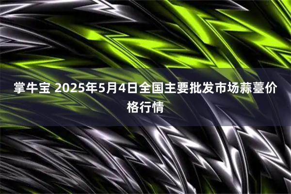 掌牛宝 2025年5月4日全国主要批发市场蒜薹价格行情