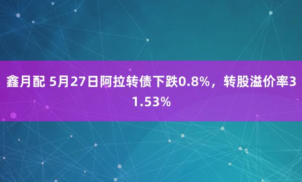 鑫月配 5月27日阿拉转债下跌0.8%，转股溢价率31.53%