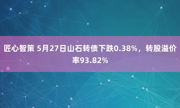 匠心智策 5月27日山石转债下跌0.38%，转股溢价率93.82%