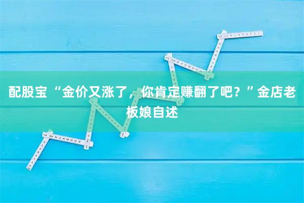 配股宝 “金价又涨了，你肯定赚翻了吧？”金店老板娘自述