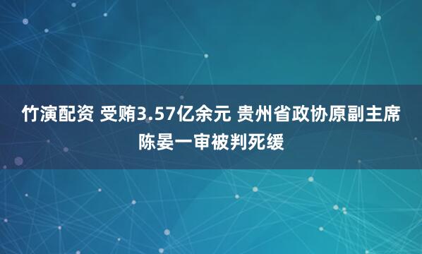 竹演配资 受贿3.57亿余元 贵州省政协原副主席陈晏一审被判死缓