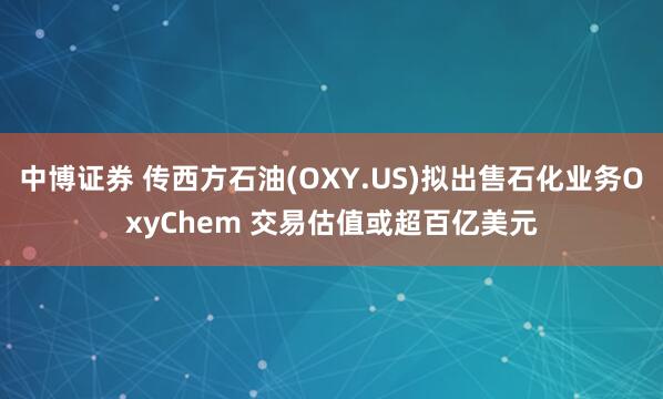 中博证券 传西方石油(OXY.US)拟出售石化业务OxyChem 交易估值或超百亿美元