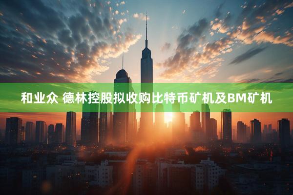 和业众 德林控股拟收购比特币矿机及BM矿机