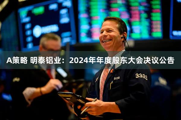 A策略 明泰铝业：2024年年度股东大会决议公告