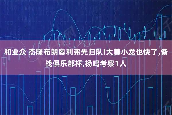 和业众 杰隆布朗奥利弗先归队!大莫小龙也快了,备战俱乐部杯,杨鸣考察1人