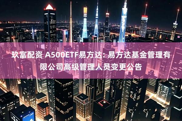 玖富配资 A500ETF易方达: 易方达基金管理有限公司高级管理人员变更公告
