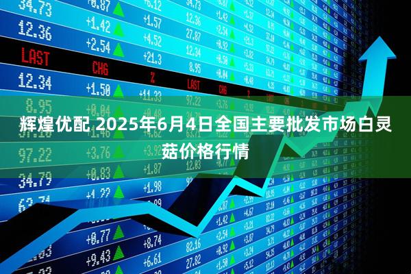 辉煌优配 2025年6月4日全国主要批发市场白灵菇价格行情