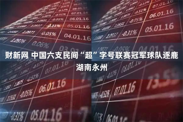 财新网 中国六支民间“超”字号联赛冠军球队逐鹿湖南永州