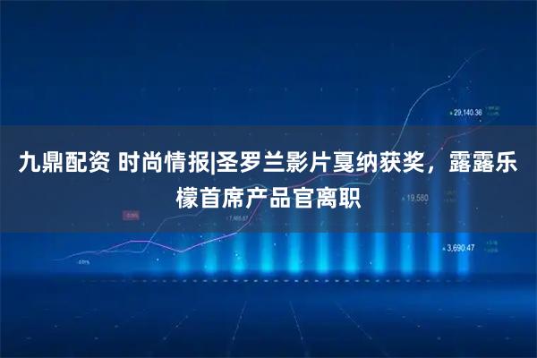 九鼎配资 时尚情报|圣罗兰影片戛纳获奖，露露乐檬首席产品官离职