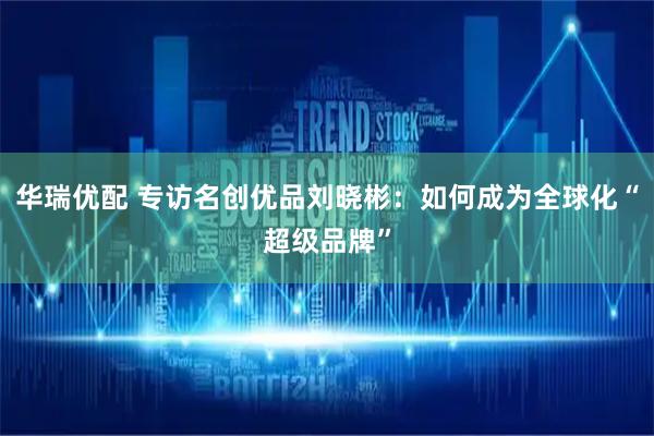 华瑞优配 专访名创优品刘晓彬：如何成为全球化“超级品牌”