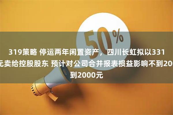 319策略 停运两年闲置资产，四川长虹拟以3312万元卖给控股股东 预计对公司合并报表损益影响不到2000元