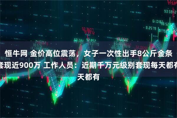 恒牛网 金价高位震荡,女子一次性出手8公斤金条套现近900万 工作人员:近期千万元级别套现每天都有