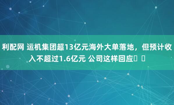 利配网 运机集团超13亿元海外大单落地，但预计收入不超过1.6亿元 公司这样回应⋯⋯