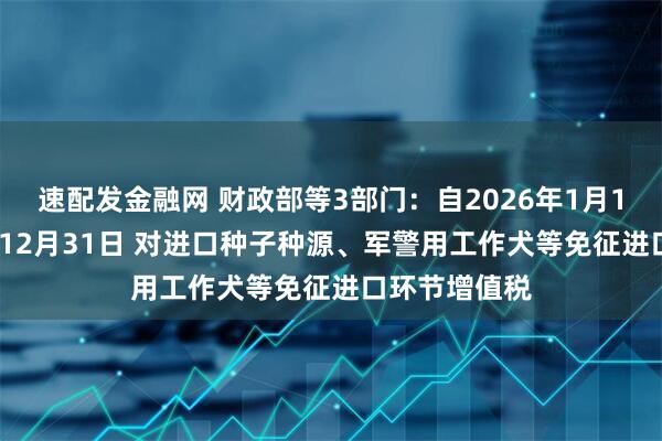 速配发金融网 财政部等3部门：自2026年1月1日至2030年12月31日 对进口种子种源、军警用工作犬等免征进口环节增值税