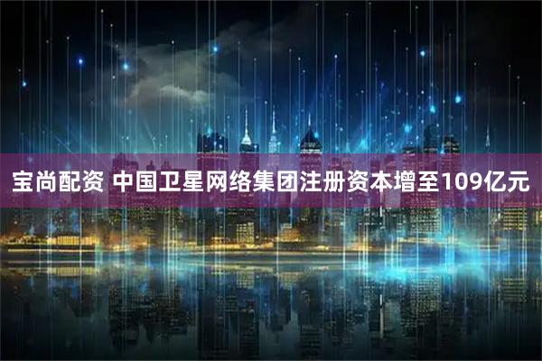 宝尚配资 中国卫星网络集团注册资本增至109亿元