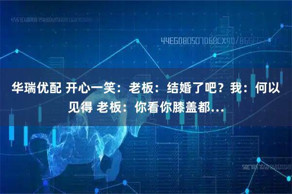 华瑞优配 开心一笑:老板:结婚了吧?我:何以见得 老板:你看你膝盖都…