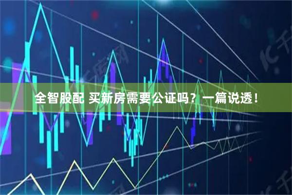 全智股配 买新房需要公证吗？一篇说透！
