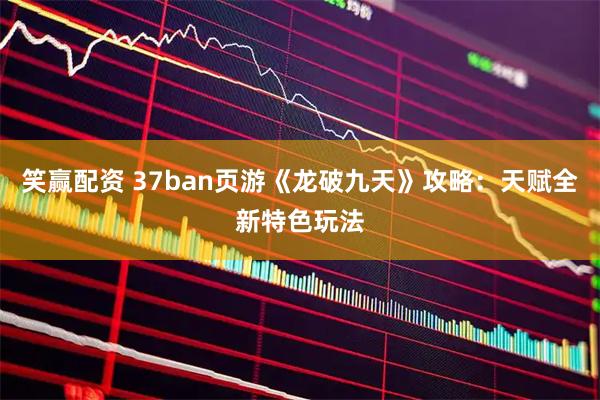 笑赢配资 37ban页游《龙破九天》攻略:天赋全新特色玩法