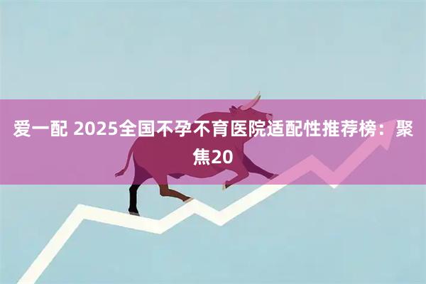 爱一配 2025全国不孕不育医院适配性推荐榜：聚焦20