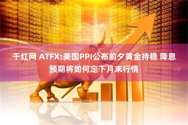 千红网 ATFX:美国PPI公布前夕黄金持稳 降息预期将如何定下月末行情