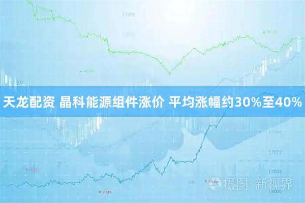 天龙配资 晶科能源组件涨价 平均涨幅约30%至40%