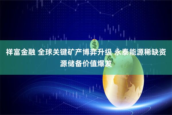 祥富金融 全球关键矿产博弈升级 永泰能源稀缺资源储备价值爆发