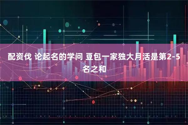 配资伐 论起名的学问 豆包一家独大月活是第2-5名之和