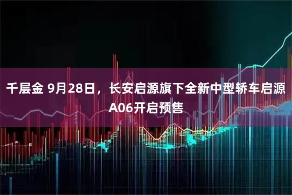 千层金 9月28日，长安启源旗下全新中型轿车启源A06开启预售