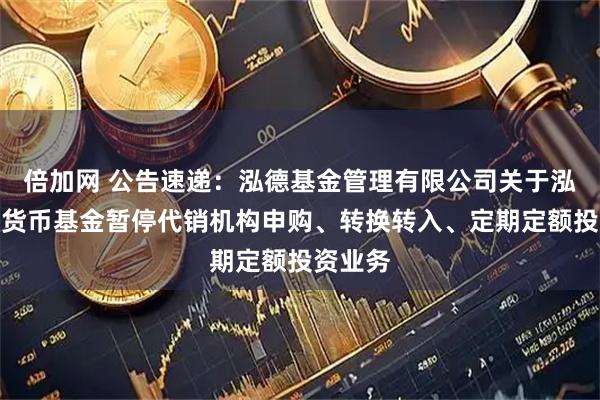 倍加网 公告速递：泓德基金管理有限公司关于泓德添利货币基金暂停代销机构申购、转换转入、定期定额投资业务