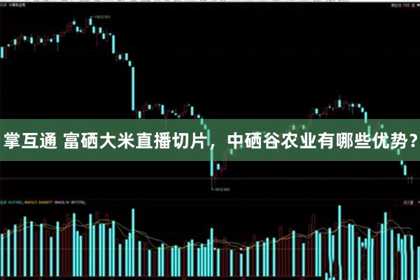 掌互通 富硒大米直播切片，中硒谷农业有哪些优势？