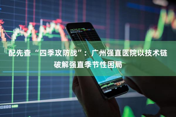 配先查 “四季攻防战”：广州强直医院以技术链破解强直季节性困局