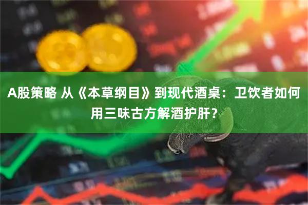 A股策略 从《本草纲目》到现代酒桌：卫饮者如何用三味古方解酒护肝？